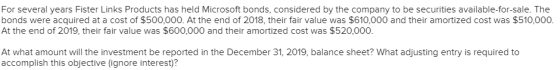 For several years Fister Links Products has held Microsoft bonds, considered by the company to be securities available-for-sale. The bonds were acquired at a cost of $500,000. At the end of 2018, their fair value was $610,000 and their amortized cost was $510,000. At the end of 2019, their fair value was $600,000 and their amortized cost was $520,000. At what amount will the investment be reported in the December 31, 2019, balance sheet? What adjusting entry is required to accomplish this objective (ignore interest)?