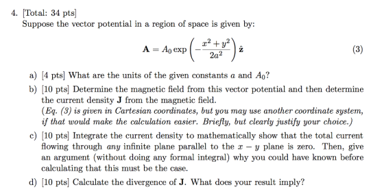 4. Total: 34 pts] Suppose the vector potential in a region of space is given by: 2 2 a) [4 pts| What are the units of the given constants a and Ao? b) [10 ptsj Determine the magnetic field from this vector potential and then determine the current density J from the magnetic field. (Eq. (3) is given in Cartesian coordinates, but you may use another coordinate system, if that would make the calculation easier. Briefly, but clearly justify your choice.) c) 10 pts Integrate the current density to mathematically show that the total current flowing through any infinite plane parallel to the x -y plane is zero. Then, give an argument (without doing any formal integral) why you could have known before calculating that this must be the case. d) [10 pts] Calculate the divergence of J. What does your result imply?
