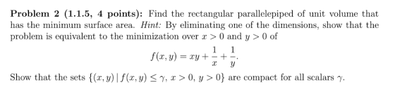 Problem 2 (1.1.5, 4 points): Find the rectangular parallelepiped of unit volume that has the minimum surface area. Hint: By eliminating one of the dimensions, show that the problem is equivalent to the minimization over > 0 and y > 0 of f(x,y) =xy +-+- Show that the sets {(x,y) I f(x,y) x > 0, y > 0} are compact for all scalars γ.