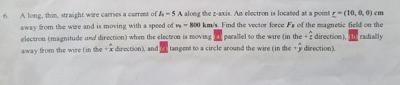 6. A long, thin, straight wire carries a current of Io 5 A along the z-axis. An electron is located at a point r (10, 0, 0) cm away from the wire and is moving with a speed of vo = 800 km/s. Find the vector force FS of the magnetic field on the electron (magnitude and direction) when the electron is movingprall to the wire (in the direction), b) radially away from the wire (in the +A direction), and (e tangent to a circle around the wire (in the + direction).