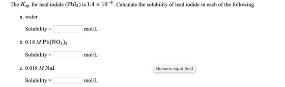 The Ksp for lead iodide (PI) is 1.4 x 10-8. Calculate the solubility of lead iodide in each of the following. a. water Solubi