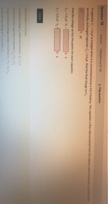 Question 10 0.00 points out of 1.00 Flag question Incorrect A capacitor C,-1.0 uF ts charged whe an initially uncharged capacitor G-20 μF. Find the final charge on C1 en it is connected across a 9.0 V battery. The capacitor is then disconnected from the battery and connected in parallel with Find the voltage across the plates for each capacitor
