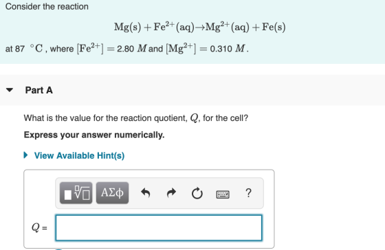Consider the reaction Mg(s) + Fe2+ (aq)-Mg2+ (aq) + Fe(s) at 87 °C, where [Fe2+] = 2.80 M and [Mg2+] = 0.310 M. Part A What i