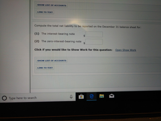 SHOW LIST OF ACCOUNTS LINK TO TEXT Compute the total net liability to be reported on the December 31 balance sheet for (1) The interest-bearing note (2) The zero-interest-bearing note Click if you would like to Show Work for this question: Open Show Work SHOW LIST OF ACCOUNTS LINK TO TEXT O Type here to search