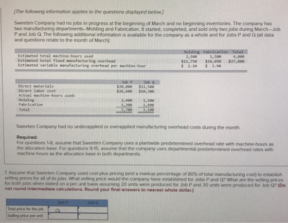 The following information applies to the questions displayed below Sweeten Company had no jobs in progress at the beginning of March and no beginning inventories. The company has two manufacturing departments-Molding and Fabrication. It started, completed, and sold only two jobs during March-Job P and Job Q. The following additional information is available for the company as a whole and for Jobs P and Q (all data and questions relate to the month of March): Estimated total machine-hours used Estimated total fixed manufacturing overhead Estimated variable manufacturing overhead per machine-hour 2,509 $11,750 $ 2.10 1,500 $16,ese 2.99 4,000 $27,800 PllllDob lll Direct materials Direct labor cost Actual machine-hours used Molding Fabricatiorn Total $20.800 $11,500 $26,680 $10,300 2.400 1,500 1.600 3:180 1,300 3.700 Sweeten Company had no underapplied or overapplied manufacturing overhead costs during the month Required: For questions 1-8, assume that Sweeten Company uses a plantwide predetermined overhead rate with machine-hours as the allocation base. For questions 9-15, assume that the company uses departmental predetermined overhead rates with machine-hours as the allocation base in both departments. 7 Assume that Sweeten Company used cost-plus pricing (and a markup percentage of 80% of total manufacturing cost) to establish selling prices for all of its jobs. What selling price would the company have established for Jobs P and Q? What are the selling prices for both jobs when stated on a per unit basis assuming 20 units were produced for Job P and 30 units were produced for Job Q? (Do not round intermediate calculations. Round your final answers to nearest whole dollar.) Total price for the job Selling price per unit