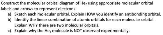 Construct the molecular orbital diagram of He2 using appropriate molecular orbital labels and arrows to represent electrons. a) Sketch each molecular orbital. Explain HOW you identify an antibonding orbital. b) Identify the linear combination of atomic orbitals for each molecular orbital. Explain WHY there are two molecular orbitals. Explain why the He2 molecule is NOT observed experimentally. c)