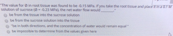 The value for ø in root tissue was found to be -0.15 MPa. If you take the root tissue and place it in a 0.TM solution of sucrose (0-一0.23 MPa), the net water flow would O be from the tissue into the sucrose solution O be from the sucrose solution into the tissue O be in both directions, and the concentration of water would remain equal O be impossible to determine from the values given here
