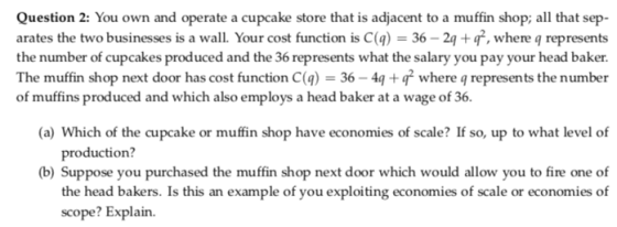 Question 2: You own and operate a cupcake store that is adjacent to a muffin shop; all that sep- arates the two businesses is a wall. Your cost function is C(g) 36-2 +, where q represents the number of cupcakes produced and the 36 represents what the salary you pay your head baker. The muffin shop next door has cost function C(a) 364 where q represents the number of muffins produced and which also employs a head baker at a wage of 36. (a) Which of the cupcake or muffin shop have economies of scale? If so, up to what level of production? b) Suppose you purchased the muffin shop next door which would allow you to fire one of the head bakers. Is this an example of you exploiting economies of scale or economies of scope? Explain.