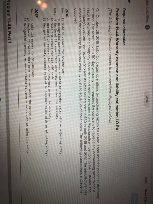 ted Liabilities Help Save & Exit Required information Problem 11-4A Warranty expense and liability estimation LO P4 [The following information applies to the questions displayed below) On October 29, 2016, Lobo Co. began operations by purchasing razors for resale. Lobo uses the perpetual inventory method. The razors have a 90-day warranty that requires the company to replace any nonworking razor. When a razor is returned, the company discards it and mails a new one from Merchandise Inventory to the customer. The companys cost per new razor is $15 and its retail selling price is $80 in both 2016 and 2017. The manufacturer has advised the company to expect warranty costs to equal 6% of dollar sales. The following transactions and events occurred 2016 Nov. 11 Sold 60 razors for $4,800 cash 30 Recognized warranty expense related to November sales with an adjusting entry. Dec. 9 Replaced 12 razors that were returned under the warranty 16 Sold 180 razors for $14,400 cash 29 Replaced 24 razors that were returned under the warranty 31 Recognized warranty expense related to December soles with an adjusting entry 2017 29 razors that were returned under the warranty 17 Replaced 31 Recognized warranty expense related to Jenuary sales with an adjusting entry roblem 11-4A Part 1