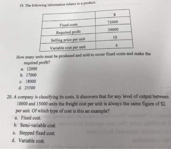 19. The following information relates to a product Fixed costs Required profit Selling price per unit Variable cost per unit 72000 30000 10 4 How many units must be produced and sold to cover fixed costs and make the required profit? a 12000 b. 17000 c. 18000 d. 25500 20. A company is classifying its costs. It discovers that for any level of output between 10000 and 15000 units the freight cost per unit is always the same figure of $2 per unit. Of which type of cost is this an example? a. Fixed cost. b. Semi-variable cost. c. Stepped fixed cost d. Variable cost