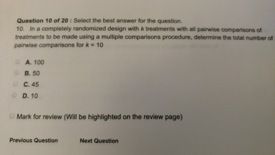 Question 10 of 20: Select the best answer for the question. 10. In a completely randomized design with k treatments with all pairwise comparisons of treatments to be made using a multiple comparisons procedure, determine the total number of pairwise comparisons for k 10 A. 100 B. 50 C. 45 D. 10 Mark for review (Will be highlighted on the review page) Previous Question Next Question