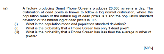 A factory producing Smart Phone Screens produces 20,000 screens a day. The distribution of dead pixels is known to follow a log normal distribution, where the population mean of the natural log of dead pixels is 1 and the population standard deviation of the natural log of dead pixels is 0.6. (i) (ii) What is the population mean and population standard deviation? What is the probability that a Phone Screen has only 1 dead pixel? pixels? 50%]