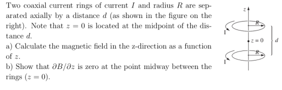 Two coaxial current rings of current I and radius R are sep- rated axially by a distance shown in the figu right). Note that z- 0 is located at the midpoint of the dis- tance d. a) Calculate the magnetic field in the z-direction as a function d (as of z. b) Show that aB/az is zero at the point midway between the rings (z 0)