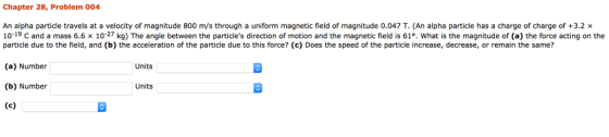 Chapter 28, Problem 004 An alpha particle travels at a velocity of magnitude 800 m/s through a uniform magnetic field of magnitude 0.047 T. (An alpha particle has a charge of charge of +3.2x 1019 C and a mass 6.6 x 10-27 kg) The angle between the particles direction of motion and the magnetic field is 61°. What is the magnitude of (a) the force acting on the particle due to the field, and (b) the acceleration of the particle due to this force? (c) Does the speed of the particle increase, decrease, or remain the same? (a) Number Units (b) Number Units