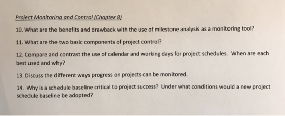 Project Monitoring and Control (Chapter 8) 10. What are the benefits and drawback with the use of milestone analysis as a monitoring tool? 11. What are the two basic components of project control? 12. Compare and contrast the use of calendar and working days for project schedules. When are each best used and why? 13. Discuss the different ways progress on projects can be monitored. 14. Why is a schedule baseline critical to project success? Under what conditions would a new project schedule baseline be adopted?