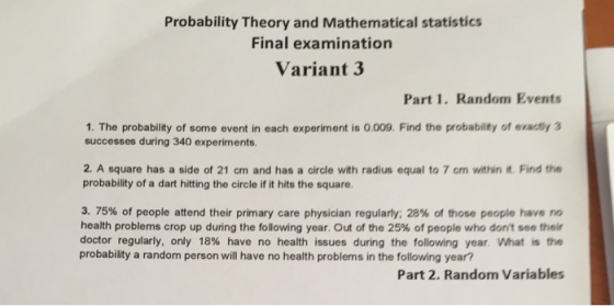 Probability Theory and Mathematical statistics Final examination Variant 3 Part 1. Random Events 1. The probability of some event in each experiment is 0.009. Find the probability of exactly 3 successes during 340 experiments. 2. A square has a side of 21 cm and has a circle with radius equal to 7 cm within t. Find the probability of a dart hitting the circle if it hits the square. 3.75% of people attend their primary care physician regularly: 28% of those people have no health problems crop up during the following year. Out of the 25% of people who dont see their doctor regularly, only 18% have no health issues during the following year what is the probability a random person will have no health problems in the following year? Part 2. Random Variables