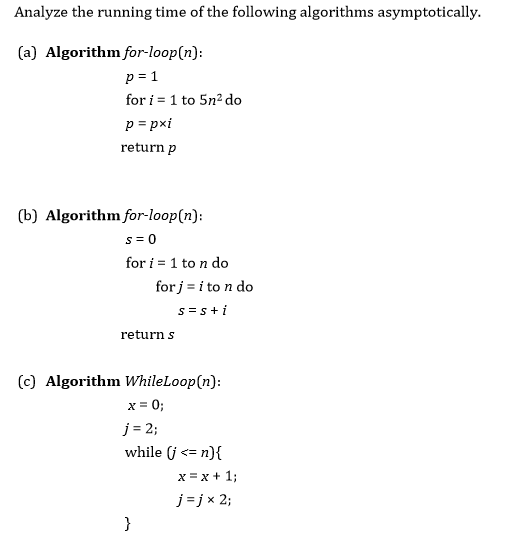 Analyze the running time of the following algorithms asymptotically. (a) Algorithm for loop(n): for i 1 to 5n2 do papxi return p (b) Algorithm for loop for i 1 to n do for ito n do s S i return s (c) Algorithm WhileLoop(n): j 2; while G n) x x 1 j j x 2,