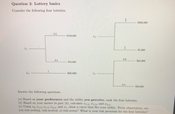 Question 2: Lottery basics Consider the following four lotteries. $200,000 0.5 $100,000 L2 L1 -$1,000 0.6 s65,000 0.5 L3 $30.