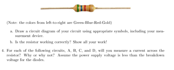 ater the colors framn-Bu- ed Guld) a. Draw a circuit diagram of your circuit using appropriate symbols, including your mea surement device b. Is the resistor working correctly? Show all your work! 4. For each of the following circuits, A, B, C, and D, will you measure a current across the resistor? Why or why not? Assume the power supply voltage is less than the breakdown voltage for the diodes