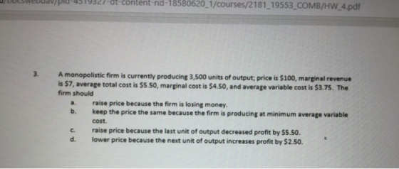 lwebua)pi-4519-tent nd-18580620 1/courses/2181 19553 COMB/HW 4.pdf 3. A monopolistic firm is currently producing 3,500 units of output; price is $100, marginal revenue is 57, average total cost is $5.s0, marginal cost is $4.50, and average variable cost is $3.75. The firm should a. raise price because the firm is losing money. b. keep the price the same because the firm is producing at minimum average variable cost. c. raise price because the last unit of output decreased profit by $5.50. d. lower price because the next unit of output increases profit by $2.50