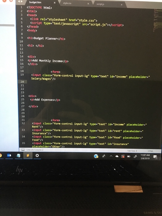 budgethtm Х style.css scriptjs 1 <IDOCTYPE html> 2 <html> 3 <head> 4 <link rel-stylesheet href style.css 5 <script types text/javascript srce script.js></script 6 </head> 7 <body> 9 ch1)Budget Planner</h1> 10 11 <h2> </h2> 12 13 14 <div> 15 <p>Add Monthly Incomec/p> 16 </div> 17 18 19 くinput class=form-control input-ig- type=text id=income placeholder. form> Salary/Wages/> 28 21 23 24 <div> 25 <p>Add Expenses</p> 26 27 </div> 28 29 зе 31 <form> <input class-form-control input-1g type- text id-income placeholder- İde-rent placeholder-_ 32 Rent /> <input Insurance/> 33 class. form-control input-lg- type-text 34 cinput classaform-control input-18 type-text- id.food placeholder- input-lg. Food/> <input 35 class.form-control type»text İde-insurance- laceholdersOther/>