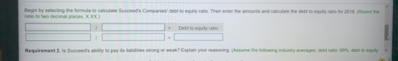 Begin by selecting the formula to calculate Succeeds Companies debt to equity ratio. Then enter the amounts and calculate t