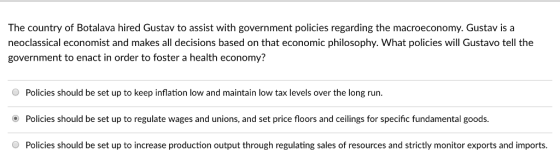 The country of Botalava hired Gustav to assist with government policies regarding the macroeconomy. Gustav is a neoclassical economist and makes all decisions based on that economic philosophy. What policies will Gustavo tell the government to enact in order to foster a health economy? Policies should be set up to keep inflation low and maintain low tax levels over the long run. Policies should be set up to regulate wages and unions, and set price floors and ceilings for specific fundamental goods. Policies should be set up to increase production output through regulating sales of resources and strictly monitor exports and imports