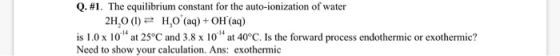 Q. #1. The equilibrium constant for the auto-ionization of water 2H,0 (1) = H,0 (aq) + OH (aq) is 1.0 x 10 at 25°C and 3.8 x