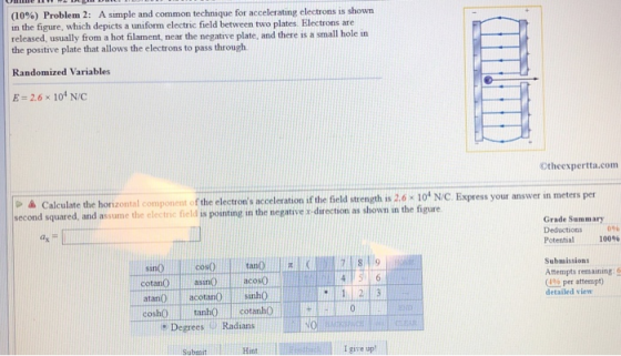 (10%) Problem 2: A simple and common technique for accelerating electrons is shown in the figure, which depicts a uniform electric field between two plates. Electrons are released, usually from a hot filament, near the negative plate, and there is a small hole in the positive plate that allows the electrons to pass through Randomized Variables E-2.6 x 104 N/C Otheexpertta.com o à Calculate the horizontal component of the electrons acceleration if the field strength is 26 104 N/C. Express your answer in meters per second squared, and assume the electric field is pointing in the negative s-direction as shown in the figure. Grade Summary Deductions 096 ax Potential 100% cosO Submissions sin Attempts remaining: o (4% per attempt) detailed view cotanO asinacos0 atan0 acotans0 coshO tanhO lcotanh 1 2 3 Degrees Radians Submit Hint I give up