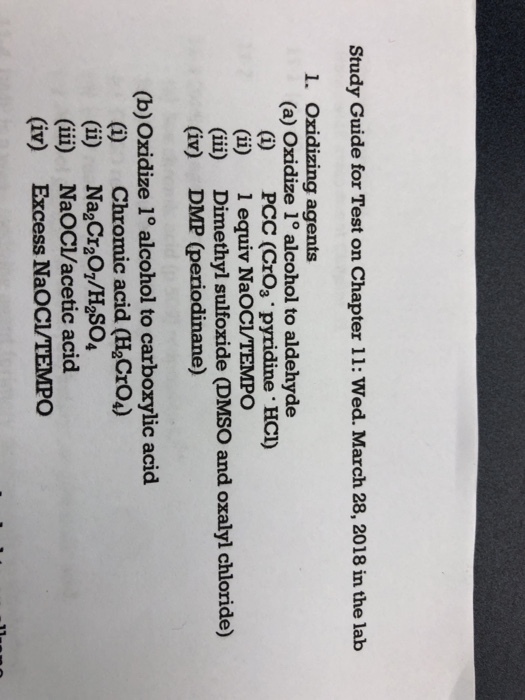 Study Guide for Test on Chapter 11: Wed. March 28, 2018 in the lab 1. Oxidizing agents (a) Oxidize 1° alcohol to aldehyde (i) PCC (CrO3 pyridine HCI) (ii) 1 equiv NaOCLTEMPO (ii) Dimethyl sulfoxide (DMSO and oxalyl chloride) (iv) DMP (periodinane) (b)Oxidize 1° alcohol to carboxylic acid (i) Chromic acid (H2CrO) (i) Na2Cr20,/H2So4 (ii) NaOCI/acetic acid (iv) Excess NaOCI/TEMPO