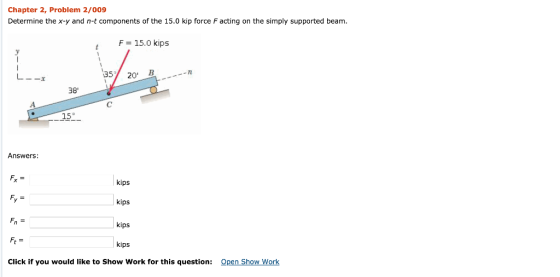 Chapter 2, Problem 2/009 Determine the x-y and n-t components of the 15.0 kip force F acting on the simply supported beam F 15.0 kips 35 20 38 15° Answers: kips kips kips kips Click if you would like to Show Work for this question: Open Show Work