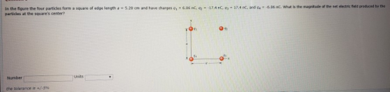 . 17.4 C and a- 6.06 nC wi at is the magnitude of the net ele tric field produ d by the In the figure the four particles or partidles at the squares center? a square of edge length a = 5.20 cm and have charges qì-606 nc, a1 17,4 nC จ้า 42 Units Number the tolerance is +/-5%