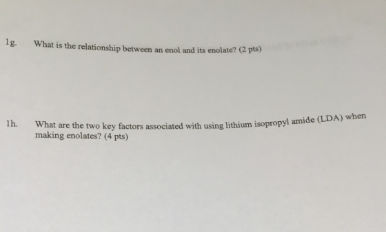 1g. What is the relationship between an enol and its enolate? (2 pts) 1h. What are the two key factors associated with using lithium isopropyl amide (LDA) when making enolates? (4 pts)