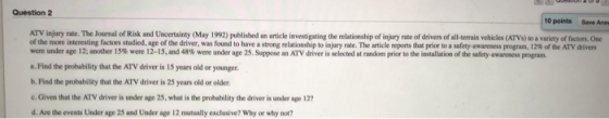 Question 2 10 points Save Anss of the more interesting factors studied, age of the driver, was found to have a strong relationship to in ry tate. The article reports that pior to a safety-awareness p gram 12% of the ATV driven were under age 12; another l 5% were 12-15, and 48% were under age 25. Sppose an ATV driver is selected at random prior to the installation of te aley awa messprgam a. Find the probability that the ATV driver is 15 years old or younger. b. Find the probability that the ATV driver is 25 years old or older c. Given that the ATV driver is under ape 25, what is the probability the driver is under age 127 d. Are the events Under age 25 and Under age 12 mutually exclusive? Why or why not?
