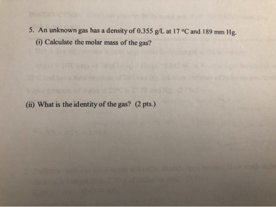 5. An unknown gas has a density of 0.355 g/L at 17 °C and 189 mm Hg. (i) Calculate the molar mass of the gas? (ii) What is th