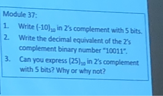Module 37 1. Write (-10) in 2s complement with 5 bits 2. Write the decimal equivalent of the 2s complement binary number 10011. 3. Can you express (25) in 2s complement with 5 bits? Why or why not?