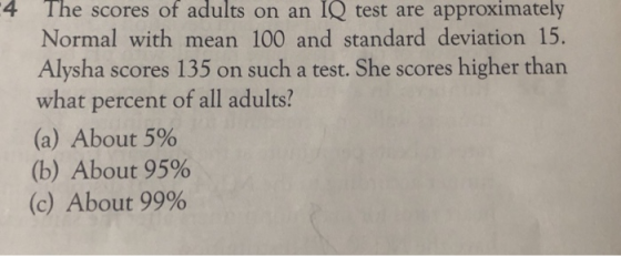 4 The scores of adults on an IQ test are approximately Normal with mean 100 and standard deviation 15. Alysha scores 135 on such a test. She scores higher than what percent of all adults? (a) About 5% (b) About 95% (c) About 99%