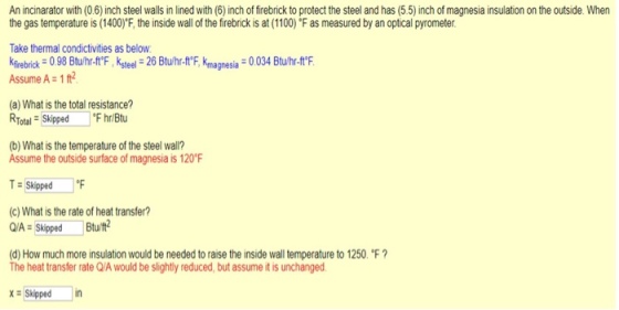 An incinarator with (0.6) inch steel walls in lined with (6) inch of firebrick to protect the steel and has (5.5) inch of magnesia insulation on the outside. When the gas temperature is (1400)F, the inside wall of the firebnck ?? at (1100) F as measured by an optical pyrometer. Take thermal condictivities as below Kirebrick 0 98 Btuhr-ftF, Ksteel 26 Btu/hr-ftF, Kmagnesia 0.034 Btuhr-t Assume A 1 ft2 (a) What is the total resistance? Total SkippedFhr/Btu (b) What is the temperature of the steel wall? Assume the outside surface of magnesia is 120F T-Skipped °F (c) What is the rate of heat transfer? pd Btu/t? (d) How much more insulation would be needed to raise the inside wall temperature to 1250F ? The heat transfer rate Q/A would be slightly reduced, but assume it is unchanged XSkippedin