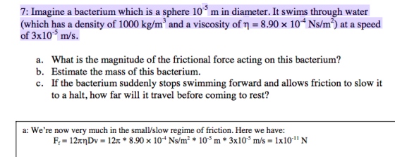 7: Imagine a bacterium which is a sphere 10 m in diameter. It swims through water (which has a density of 1000 kg/m3 and a viscosity of η-8.90 × 10 Ns/m2) at a speed of 3x105 m/s. a. What is the magnitude of the frictional force acting on this bacterium? b. Estimate the mass of this bacterium c. If the bacterium suddenly stops swimming forward and allows friction to slow it to a halt, how far will it travel before coming to rest? a: Were now very much in the small/slow regime of friction. Here we have: F,-12πηDv-12n * 8.90x 10-4 Ns/m2 * 10.5 m * 3x10-5 m/s-1x10-11 N