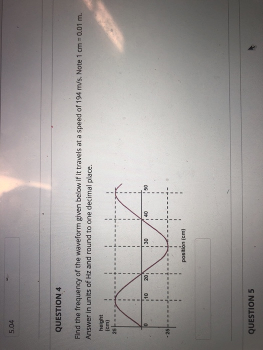 5.04 QUESTION 4 Find the frequency of the waveform given below if it travels at a speed of 194 m/s. Note 1 cm-0.01 Answer in units of Hz and round to one decimal place height (cm) 25トーン·N--+ - 10 20 i 30 i 40 1 50 position (cm) QUESTION 5