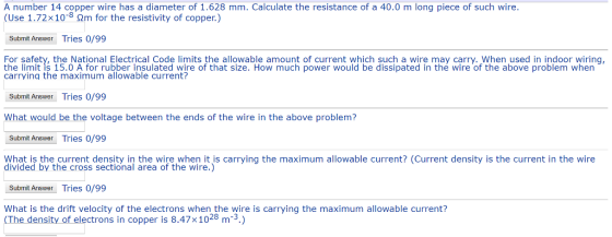 A number 14 copper wire has a diameter of 1.628 mm. Calculate the resistance of a 40.0 m long piece of such wire. (Use 1.72x108 2m for the resistivity of copper.) Submit Answer Tries 0/99 For safety, the National Electrical Code limits the allowable amount of current which such a wire may carry. When used in indoor wiring the limit is 15.0 A for rubber insulated wire of that size. How much power would be dissipated in thé wire of the above problem when carrying the maximum allowable current? Submit Answer Tries 0/99 What would be the voltage between the ends of the wire in the above problem? Submit Answer Tries 0/99 What is the current density in the wire when it is carrying the maximum allowable current? (Current density is the current in the wire divided by the cross sectional area of the wire.) Submit Answer Tries 0/99 What is the drift velocity of the electrons when the wire is carrying the maximum allowable current? (The density of electrons in copper is 8.47x1028 m-3.)