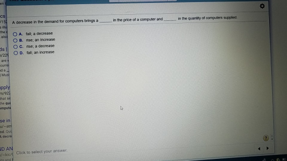 en 15 A decrease in the demand for computers brings a in the price of a computer and in the quantity of computers supplied. the A. fall, a decrease O B. rise; an increase s OC. rise; a decrease ood O D. fall; an increase /22 are curr d a Mus pply m/92 that s he qua mpute se in nd. Qui A decre D AN cc/ Click to select your answer. ts and