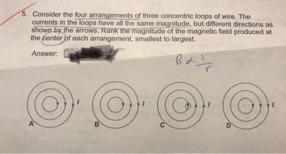 5. Consider the four arrangements of three concentric loops of wire. The currents in the loops have all the same magnitude, but different directions as shown by the arrows. Rank the magnitude of the magnetic field produced at the ćenter of each arrangement, smallest to largest. Answer: