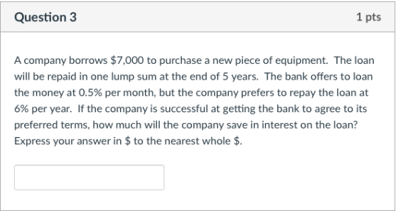 Question 3 1 pts A company borrows $7,000 to purchase a new piece of equipment. The loan will be repaid in one lump sum at the end of 5 years. The bank offers to loan the money at 0.5% per month, but the company prefers to repay the loan at 6% per year. If the company is successful at getting the bank to agree to its preferred terms, how much will the company save in interest on the loan? Express your answer in $to the nearest whole $