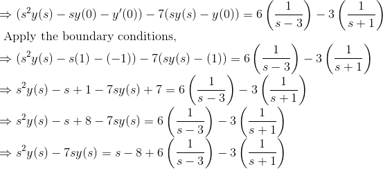 \\ \Rightarrow (s^2y(s) - sy(0) - y'(0)) - 7(sy(s) - y(0) ) = 6\left ( \frac{1}{s-3} \right ) - 3\left ( \frac{1}{s+1} \right ) \\ \text { Apply the boundary conditions, } \\ \Rightarrow (s^2y(s) - s(1) - (-1)) - 7(sy(s) - (1) ) = 6\left ( \frac{1}{s-3} \right ) - 3\left ( \frac{1}{s+1} \right ) \\ \Rightarrow s^2y(s) - s + 1 - 7sy(s) + 7 = 6\left ( \frac{1}{s-3} \right ) - 3\left ( \frac{1}{s+1} \right ) \\ \Rightarrow s^2y(s) - s + 8 - 7sy(s) = 6\left ( \frac{1}{s-3} \right ) - 3\left ( \frac{1}{s+1} \right ) \\ \Rightarrow s^2y(s) - 7sy(s) = s - 8 + 6\left ( \frac{1}{s-3} \right ) - 3\left ( \frac{1}{s+1} \right ) \\