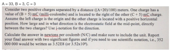 A 33, B 3, C3 Consider two positive charges separated by a distance (A+20)/100) meters. One charge has a value of (B +5) mC (milli-coulombs) and is located to the right of the other (C+ 5) mC charge. Assume the left charge is the origin and the other charge is located with a positive horizontal position. How large and in what direction is the electrostatic field at the mid-point, directly between the two charges? Use i-notation for the direction. Calculate the answer in newtons per coulomb (N/C) and make sure to include the unit. Report your final answer with two significant figures and if you need to use scientific notation, i.e., 352 000 000 would be written as 3.52E8 (or 3.52x108).