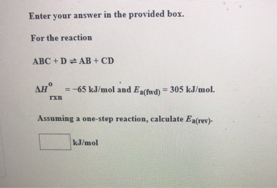 Enter your answer in the provided box. For the reaction ABC+D=AB + CD AH =-65 kJ/mol and Ea(fwd) = 305 kJ/mol. rxn Assuming