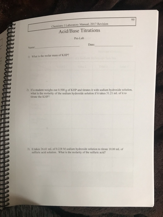 Chemistry I Laboratory Manual, 2017 Revision Acid/Base Titrations Pre-Lab Date: Name 1 ) What is the molar mass of KHP? 2) If a student weighs out 0.500 g of KHP and titrates it with sodium hydroxide solution, what is the molarity of the sodium hydroxide solution if it takes 31.21 ml. of it to titrate the KHP 3) It takes 26.61 mL of 0.228 M sodium hydroxide solution to titrate 10.00 mL of sulfuric acid solution. What is the molarity of the sulfuric acid?