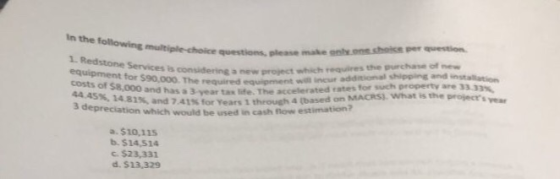 In the following multiple-choice questions 1. Redstone Services is considering a nevw equipment for $90,000. The required equipment costs of $8,000 and has a 3 year tax life. The 44 45%, 14.81%, and 7.41% for years 1 through 4 3 depreciation 33.33%, accelerated rates for such property are 3 MACRS). What is the projects ear (based on M which would be used in cash flow estimation? a. $10,115 b. $14,514 c. $23,333 d. $13,329