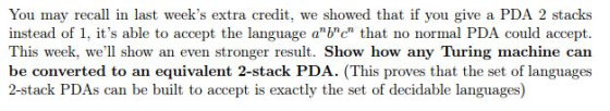You may recall in last weeks extra credit, we showed that if you give a PDA 2 stacks instead of 1, its able to accept the language a b c that no normal PDA could accept. This week, well show an even stronger result Show how any Turing machine can be converted to an equivalent 2-stack PDA. (This proves that the set of languages 2-stack PDAs can be built to accept is exactly the set of decidable languages